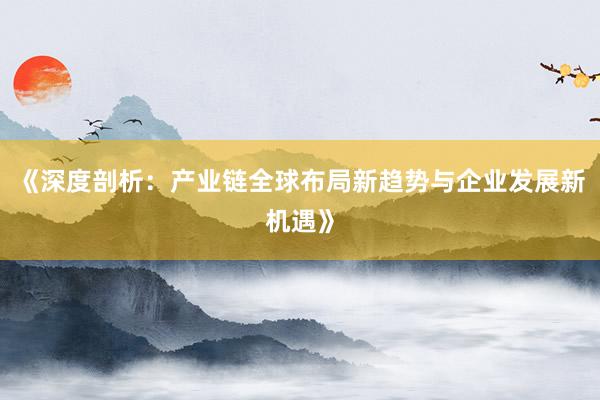 《深度剖析：产业链全球布局新趋势与企业发展新机遇》
