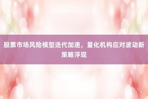股票市场风险模型迭代加速，量化机构应对波动新策略浮现