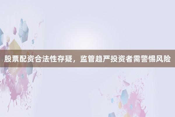 股票配资合法性存疑，监管趋严投资者需警惕风险
