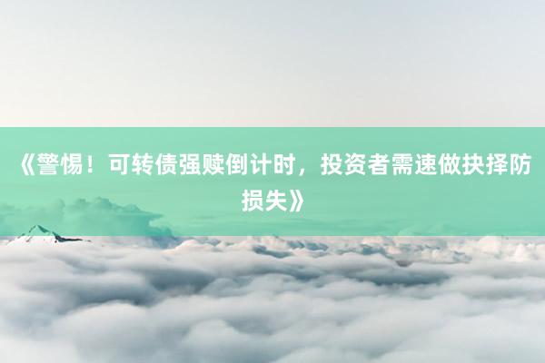 《警惕！可转债强赎倒计时，投资者需速做抉择防损失》