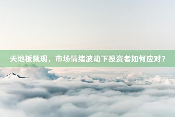 天地板频现，市场情绪波动下投资者如何应对？