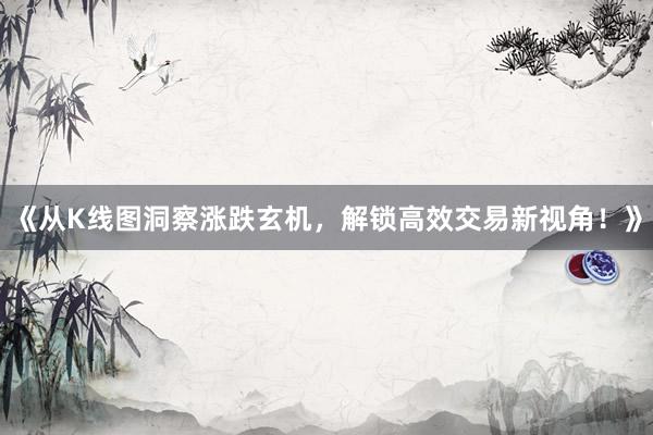 《从K线图洞察涨跌玄机，解锁高效交易新视角！》