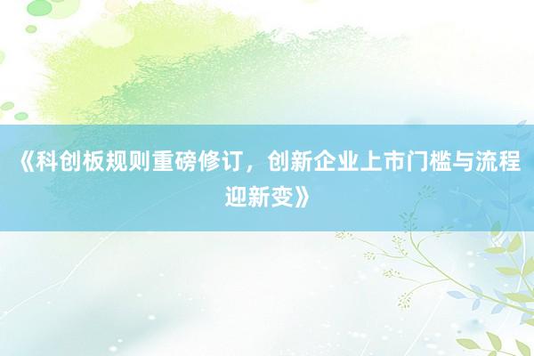 《科创板规则重磅修订，创新企业上市门槛与流程迎新变》