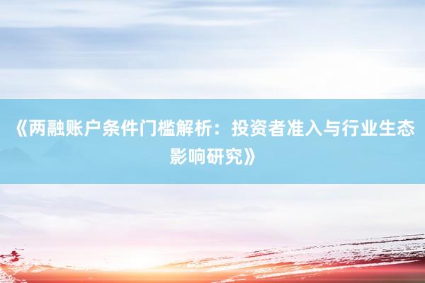 《两融账户条件门槛解析：投资者准入与行业生态影响研究》
