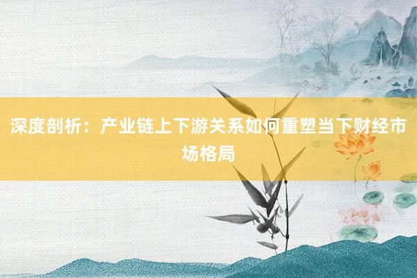 深度剖析：产业链上下游关系如何重塑当下财经市场格局