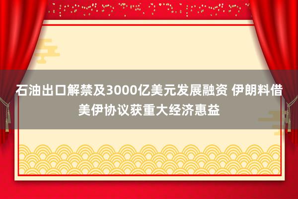 石油出口解禁及3000亿美元发展融资 伊朗料借美伊协议获重大经济惠益