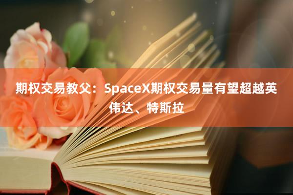 期权交易教父:SpaceX期权交易量有望超越英伟达、特斯拉