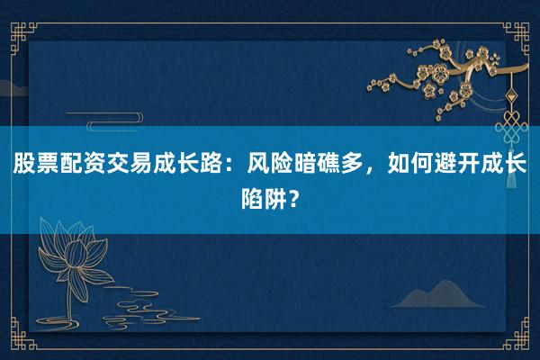 股票配资交易成长路：风险暗礁多，如何避开成长陷阱？