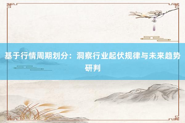 基于行情周期划分：洞察行业起伏规律与未来趋势研判