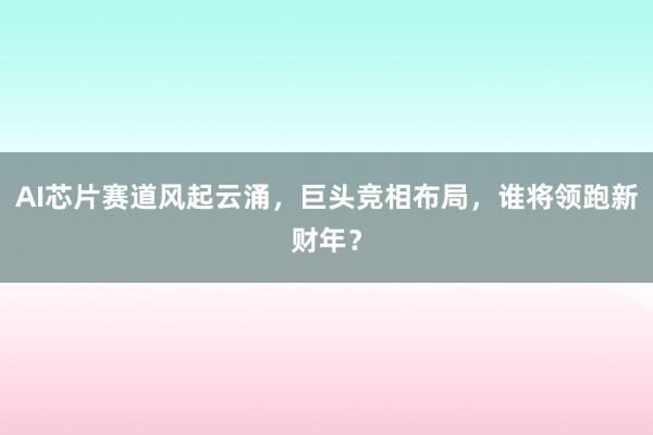AI芯片赛道风起云涌，巨头竞相布局，谁将领跑新财年？