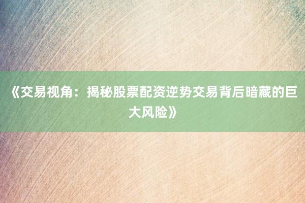 《交易视角:揭秘股票配资逆势交易背后暗藏的巨大风险》