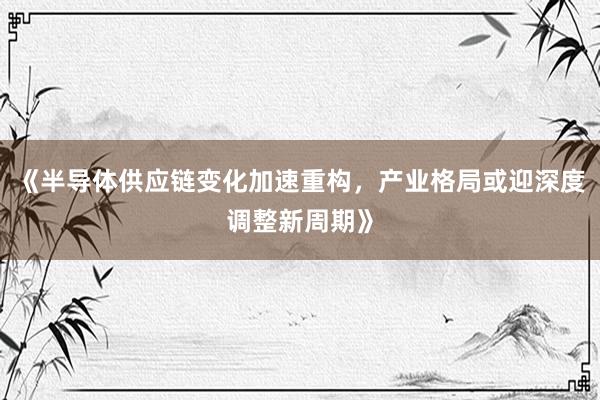 《半导体供应链变化加速重构，产业格局或迎深度调整新周期》
