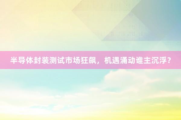 半导体封装测试市场狂飙，机遇涌动谁主沉浮？