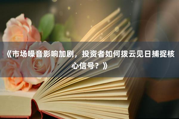 《市场噪音影响加剧，投资者如何拨云见日捕捉核心信号？》