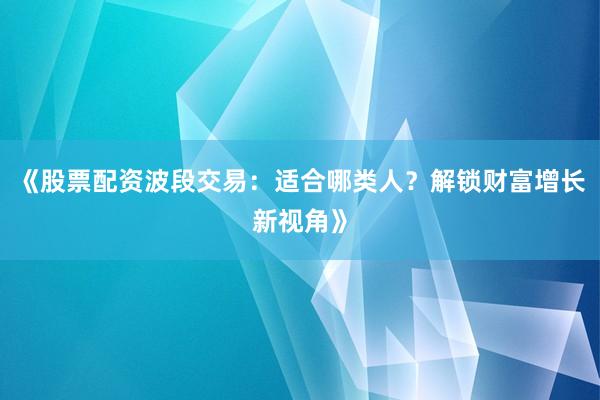 《股票配资波段交易:适合哪类人?解锁财富增长新视角》