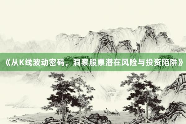 《从K线波动密码，洞察股票潜在风险与投资陷阱》
