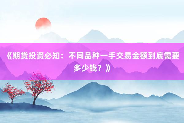 《期货投资必知：不同品种一手交易金额到底需要多少钱？》