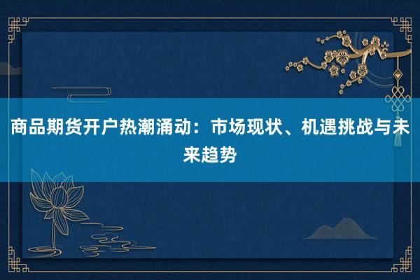 商品期货开户热潮涌动:市场现状、机遇挑战与未来趋势