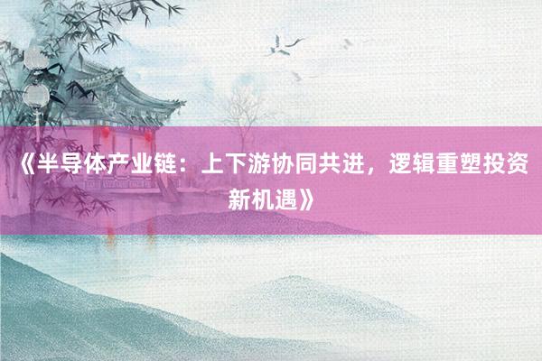 《半导体产业链：上下游协同共进，逻辑重塑投资新机遇》