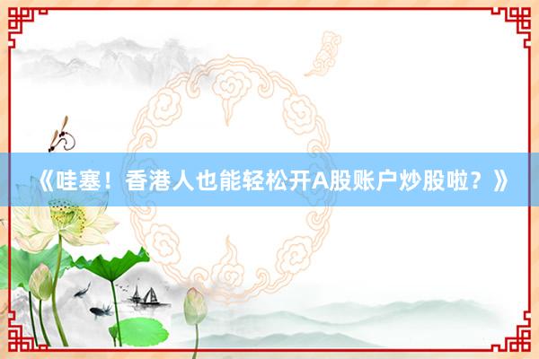 《哇塞！香港人也能轻松开A股账户炒股啦？》