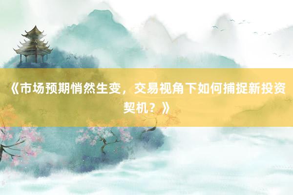 《市场预期悄然生变,交易视角下如何捕捉新投资契机?》