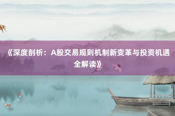 《深度剖析：A股交易规则机制新变革与投资机遇全解读》