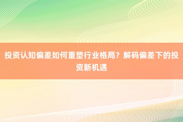 投资认知偏差如何重塑行业格局？解码偏差下的投资新机遇
