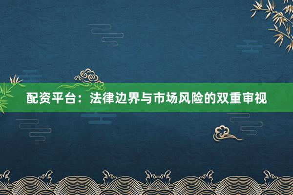 配资平台：法律边界与市场风险的双重审视