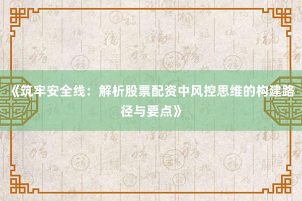 《筑牢安全线：解析股票配资中风控思维的构建路径与要点》