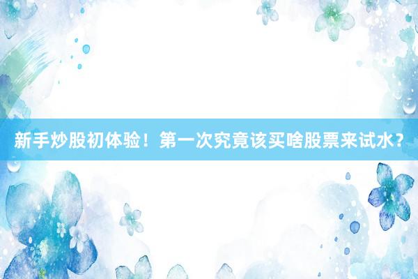 新手炒股初体验！第一次究竟该买啥股票来试水？