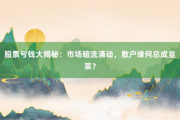 股票亏钱大揭秘：市场暗流涌动，散户缘何总成韭菜？