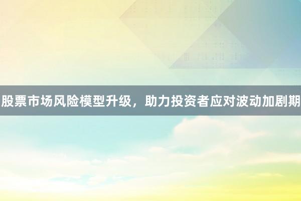 股票市场风险模型升级，助力投资者应对波动加剧期