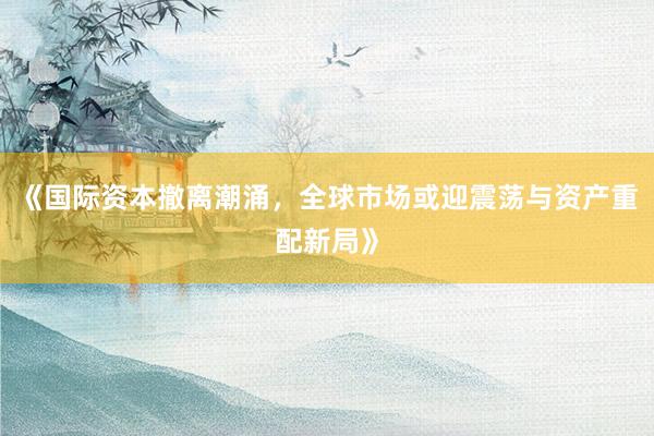 《国际资本撤离潮涌，全球市场或迎震荡与资产重配新局》