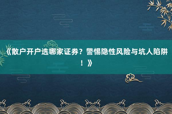 《散户开户选哪家证券？警惕隐性风险与坑人陷阱！》