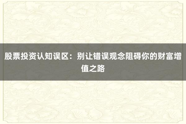 股票投资认知误区：别让错误观念阻碍你的财富增值之路