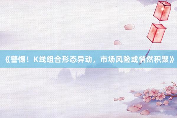 《警惕！K线组合形态异动，市场风险或悄然积聚》