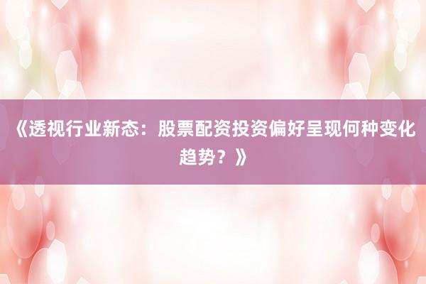 《透视行业新态：股票配资投资偏好呈现何种变化趋势？》