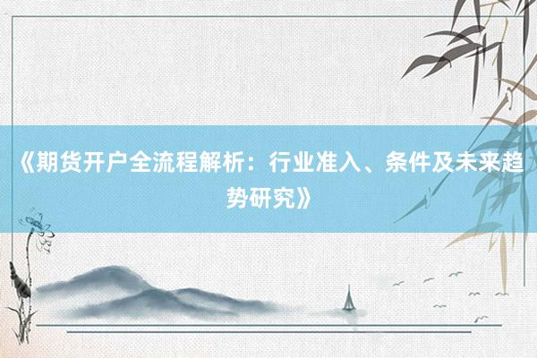 《期货开户全流程解析：行业准入、条件及未来趋势研究》
