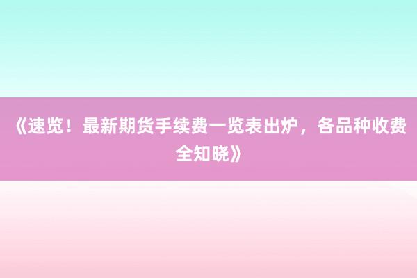 《速览！最新期货手续费一览表出炉，各品种收费全知晓》
