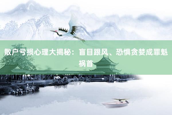 散户亏损心理大揭秘：盲目跟风、恐惧贪婪成罪魁祸首