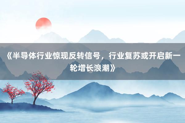 《半导体行业惊现反转信号，行业复苏或开启新一轮增长浪潮》
