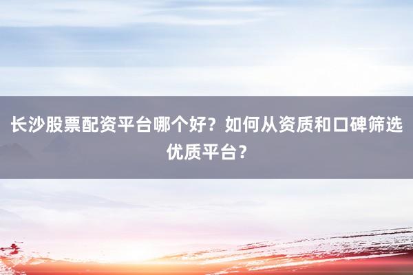 长沙股票配资平台哪个好？如何从资质和口碑筛选优质平台？