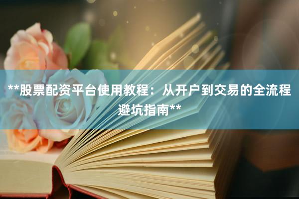 **股票配资平台使用教程：从开户到交易的全流程避坑指南**