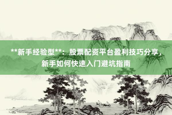 **新手经验型**：股票配资平台盈利技巧分享，新手如何快速入门避坑指南