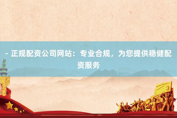 - 正规配资公司网站：专业合规，为您提供稳健配资服务