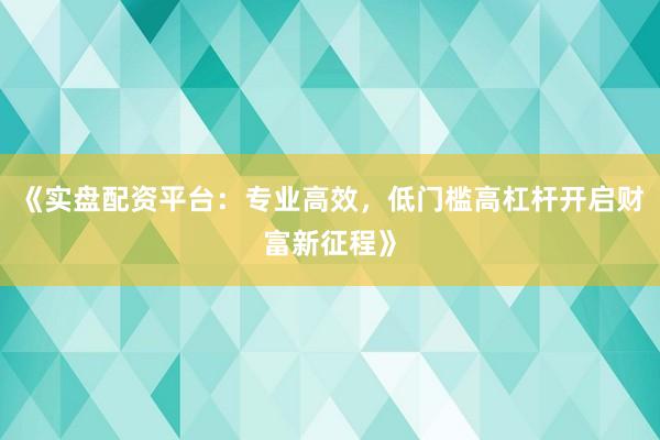 《实盘配资平台:专业高效,低门槛高杠杆开启财富新征程》