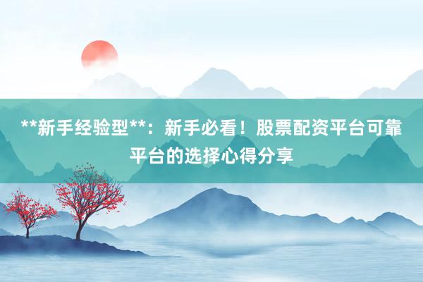 **新手经验型**：新手必看！股票配资平台可靠平台的选择心得分享
