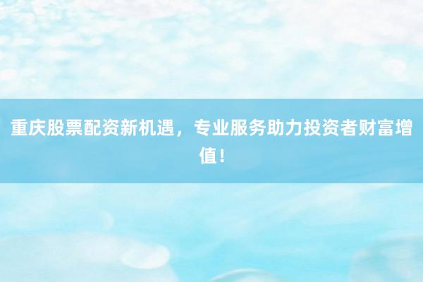 重庆股票配资新机遇，专业服务助力投资者财富增值！