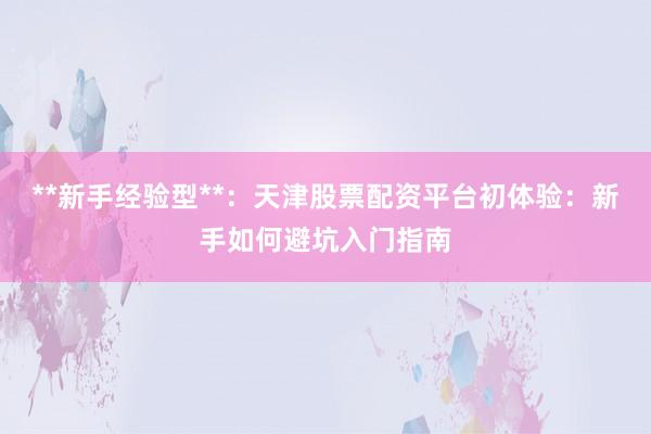 **新手经验型**：天津股票配资平台初体验：新手如何避坑入门指南