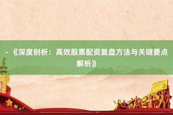 - 《深度剖析:高效股票配资复盘方法与关键要点解析》